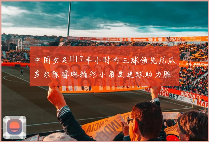 中国女足U17半小时内三球领先厄瓜多尔陈睿琳精彩小角度进球助力胜利