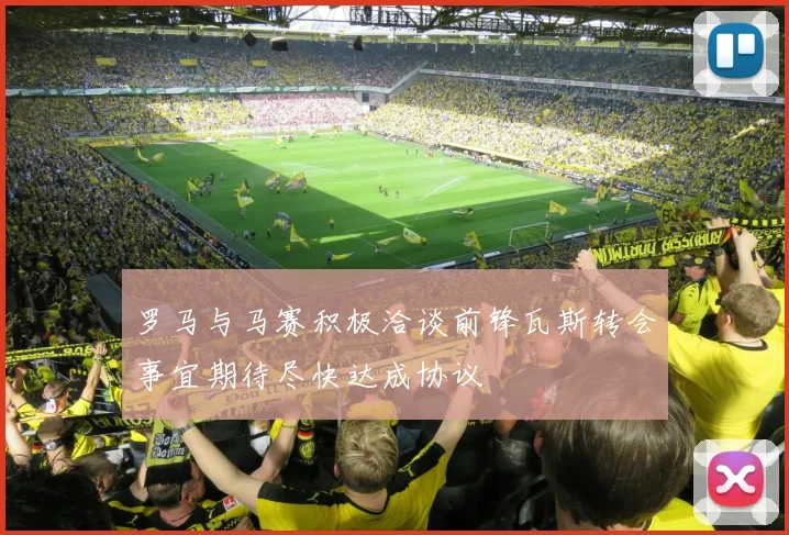 罗马与马赛积极洽谈前锋瓦斯转会事宜期待尽快达成协议