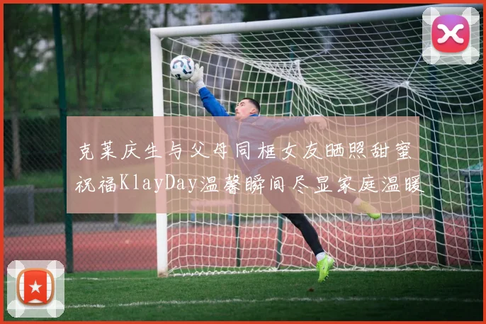 克莱庆生与父母同框女友晒照甜蜜祝福KlayDay温馨瞬间尽显家庭温暖