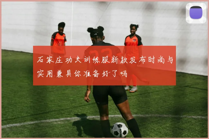 石家庄功夫训练服新款发布时尚与实用兼具你准备好了吗