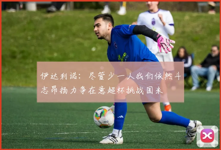 伊达利诺：尽管少一人我们依然斗志昂扬力争在意超杯挑战国米
