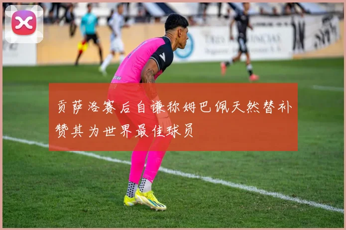贡萨洛赛后自谦称姆巴佩天然替补赞其为世界最佳球员