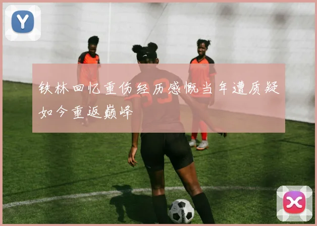 铁林回忆重伤经历感慨当年遭质疑如今重返巅峰