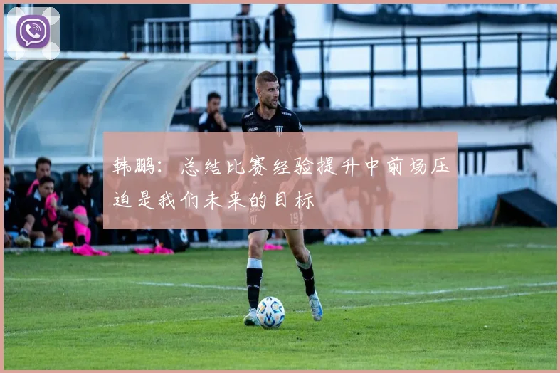 韩鹏：总结比赛经验提升中前场压迫是我们未来的目标