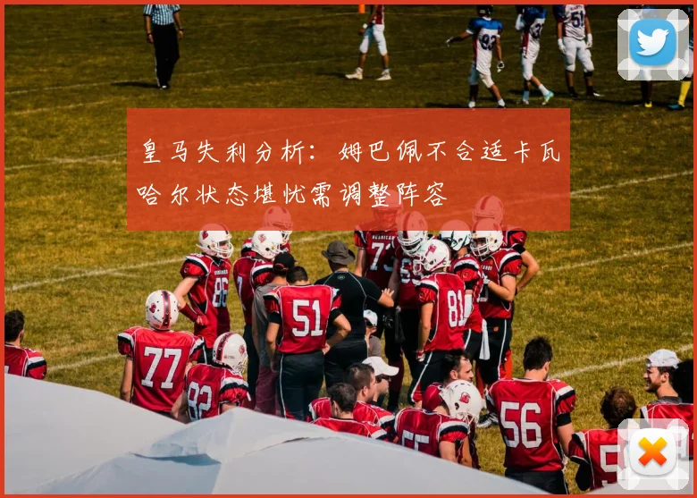 皇马失利分析：姆巴佩不合适卡瓦哈尔状态堪忧需调整阵容