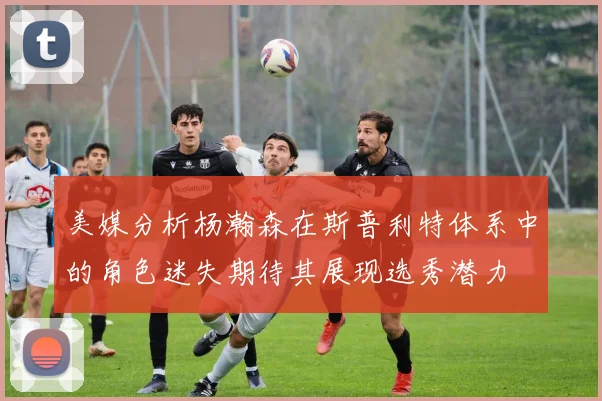 美媒分析杨瀚森在斯普利特体系中的角色迷失期待其展现选秀潜力