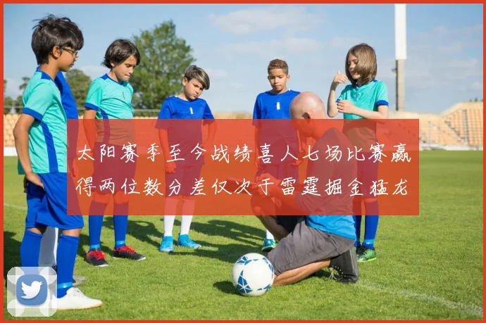 太阳赛季至今战绩喜人七场比赛赢得两位数分差仅次于雷霆掘金猛龙