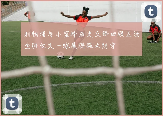 利物浦与小蜜蜂历史交锋回顾五场全胜仅失一球展现强大防守