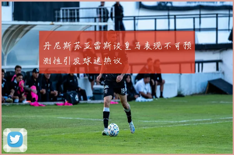 丹尼斯苏亚雷斯谈皇马表现不可预测性引发球迷热议