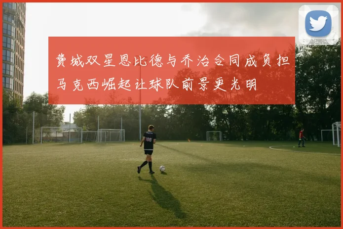 费城双星恩比德与乔治合同成负担马克西崛起让球队前景更光明
