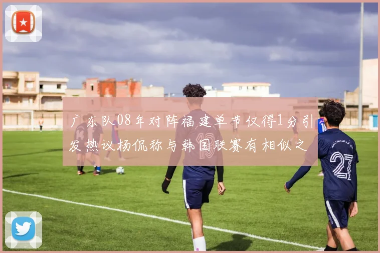 广东队08年对阵福建单节仅得1分引发热议杨侃称与韩国联赛有相似之处