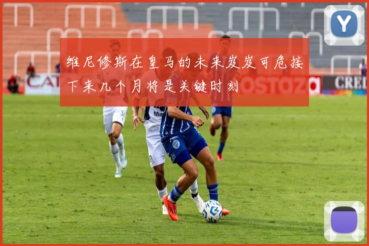 维尼修斯在皇马的未来岌岌可危接下来几个月将是关键时刻
