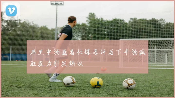 库里中场查看社媒恶评后下半场疯狂发力引发热议