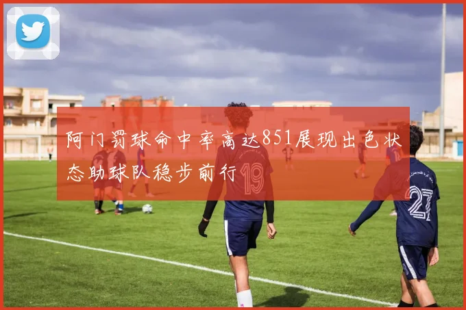 阿门罚球命中率高达851展现出色状态助球队稳步前行