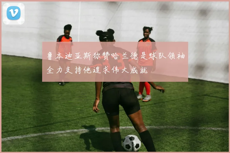 鲁本迪亚斯称赞哈兰德是球队领袖全力支持他追求伟大成就