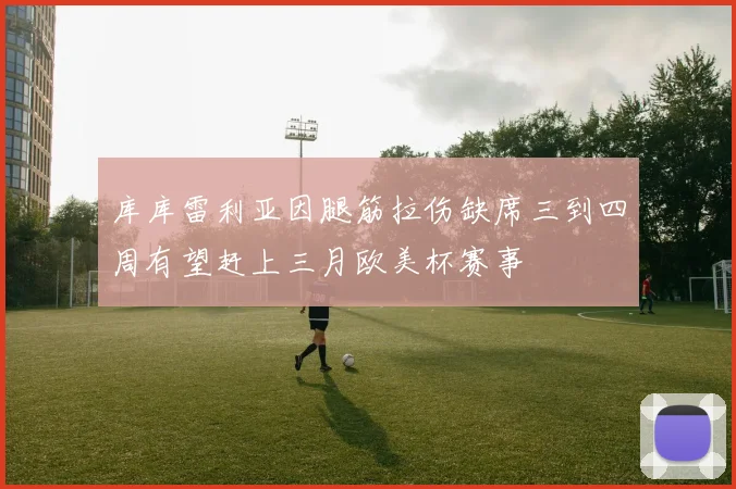 库库雷利亚因腿筋拉伤缺席三到四周有望赶上三月欧美杯赛事