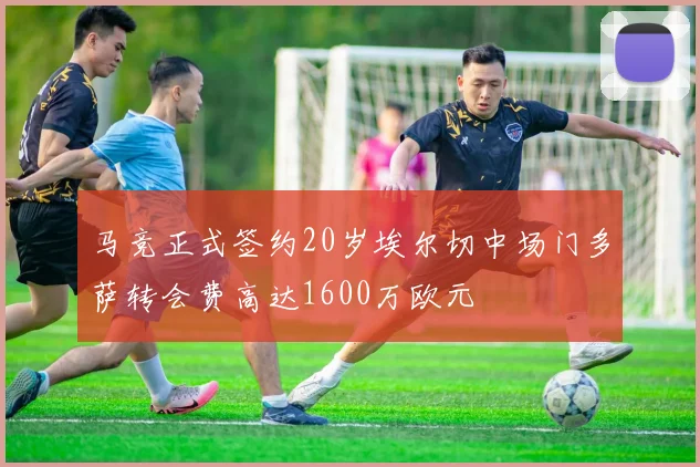 马竞正式签约20岁埃尔切中场门多萨转会费高达1600万欧元