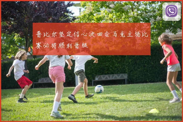 普比尔坚定信心次回合马竞主场比赛必将顺利晋级