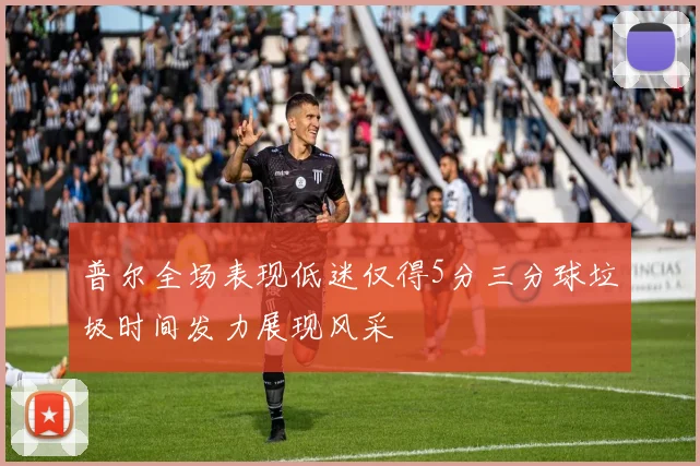 普尔全场表现低迷仅得5分三分球垃圾时间发力展现风采