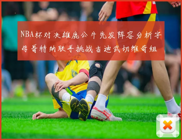 NBA杯对决雄鹿公牛先发阵容分析字母哥特纳联手挑战吉迪武切维奇组合