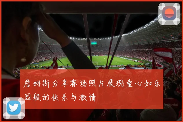 詹姆斯分享赛场照片展现童心如乐园般的快乐与激情