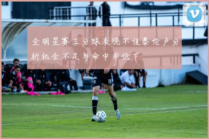 全明星赛三分球表现不佳泰伦卢分析机会不足与命中率低下