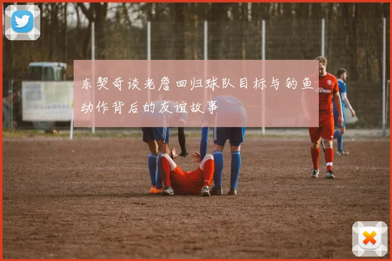 东契奇谈老詹回归球队目标与钓鱼动作背后的友谊故事