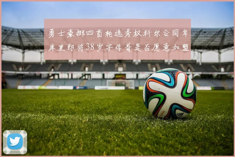 勇士豪掷四首轮选秀权科尔合同年库里即将38岁字母哥是否愿意加盟勇士