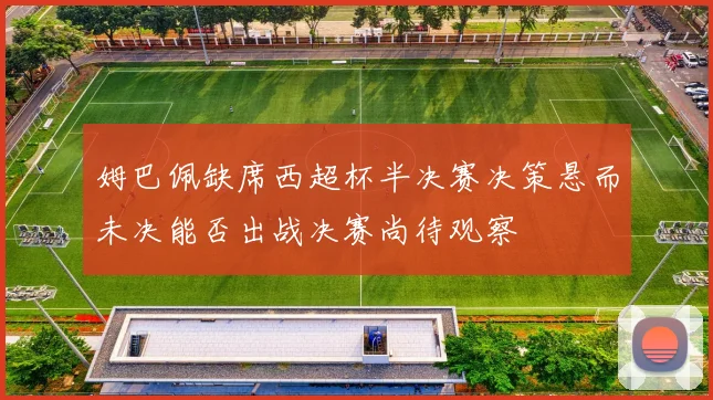 姆巴佩缺席西超杯半决赛决策悬而未决能否出战决赛尚待观察